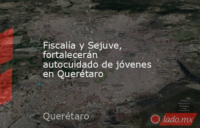 Fiscalía y Sejuve, fortalecerán autocuidado de jóvenes en Querétaro. Noticias en tiempo real