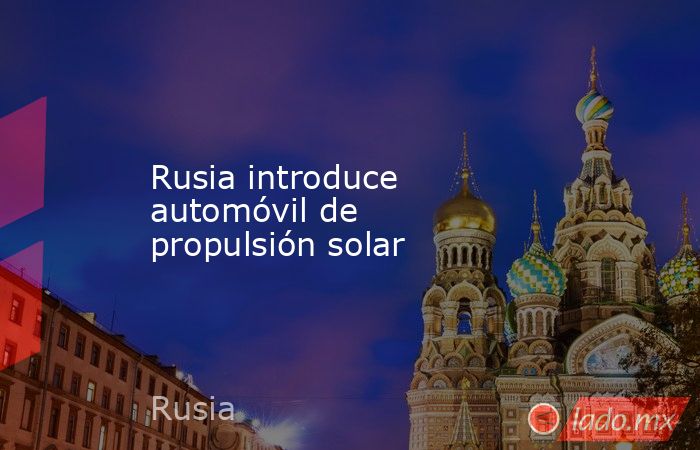 Rusia introduce automóvil de propulsión solar. Noticias en tiempo real