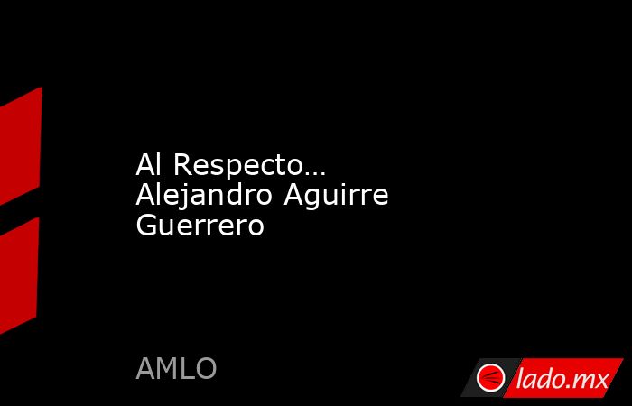 Al Respecto… Alejandro Aguirre Guerrero. Noticias en tiempo real