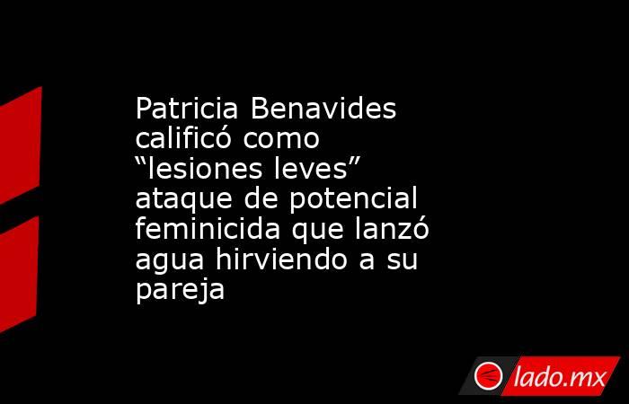 Patricia Benavides calificó como “lesiones leves” ataque de potencial feminicida que lanzó agua hirviendo a su pareja. Noticias en tiempo real