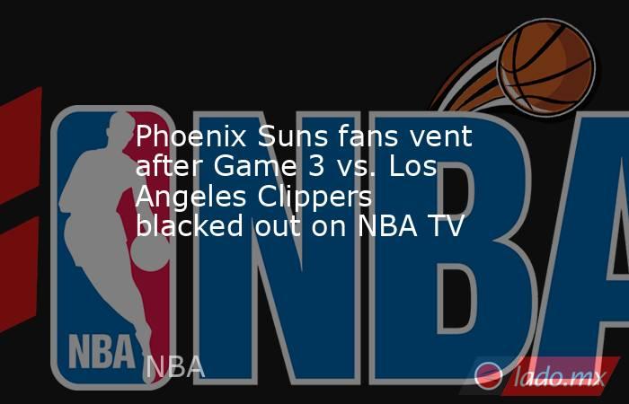 Phoenix Suns fans vent after Game 3 vs. Los Angeles Clippers blacked out on NBA TV. Noticias en tiempo real