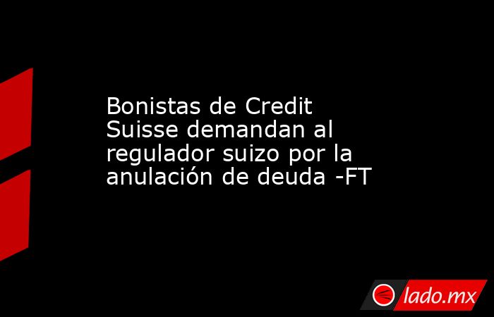 Bonistas de Credit Suisse demandan al regulador suizo por la anulación de deuda -FT. Noticias en tiempo real