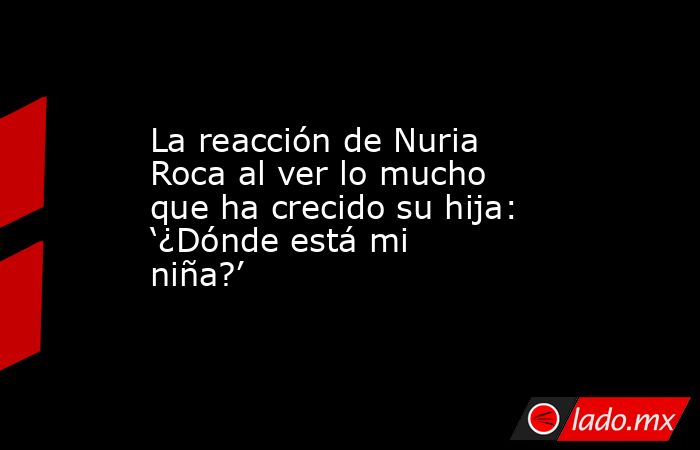 La reacción de Nuria Roca al ver lo mucho que ha crecido su hija: ‘¿Dónde está mi niña?’. Noticias en tiempo real