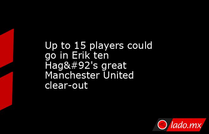 Up to 15 players could go in Erik ten Hag\'s great Manchester United clear-out. Noticias en tiempo real
