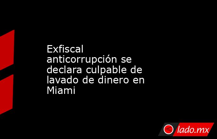 Exfiscal anticorrupción se declara culpable de lavado de dinero en Miami. Noticias en tiempo real