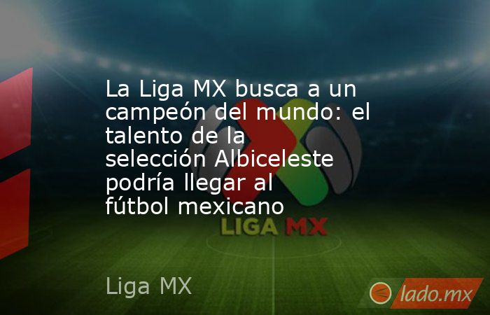 La Liga MX busca a un campeón del mundo: el talento de la selección Albiceleste podría llegar al fútbol mexicano. Noticias en tiempo real