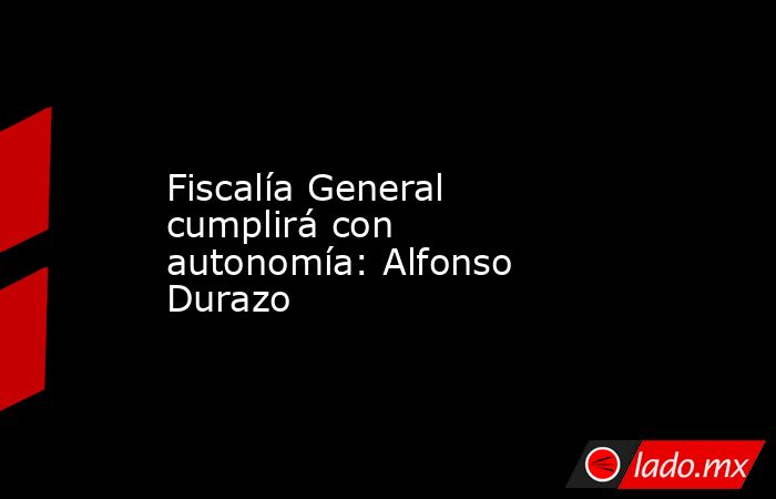 Fiscalía General cumplirá con autonomía: Alfonso Durazo. Noticias en tiempo real