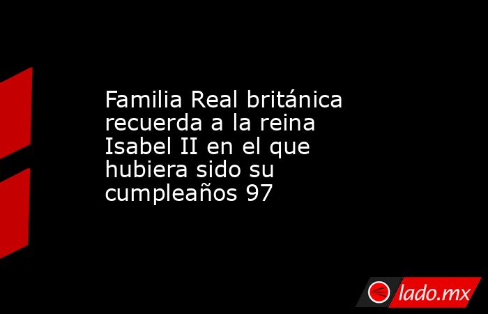 Familia Real británica recuerda a la reina Isabel II en el que hubiera sido su cumpleaños 97. Noticias en tiempo real