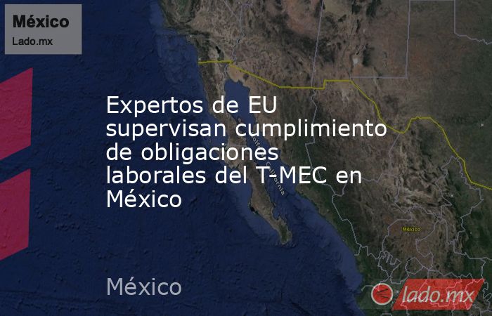 Expertos de EU supervisan cumplimiento de obligaciones laborales del T-MEC en México. Noticias en tiempo real
