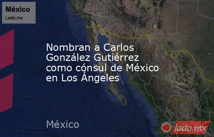 Nombran a Carlos González Gutiérrez como cónsul de México en Los Ángeles. Noticias en tiempo real