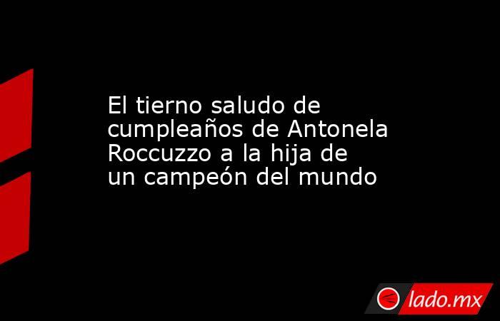 El tierno saludo de cumpleaños de Antonela Roccuzzo a la hija de un campeón del mundo. Noticias en tiempo real