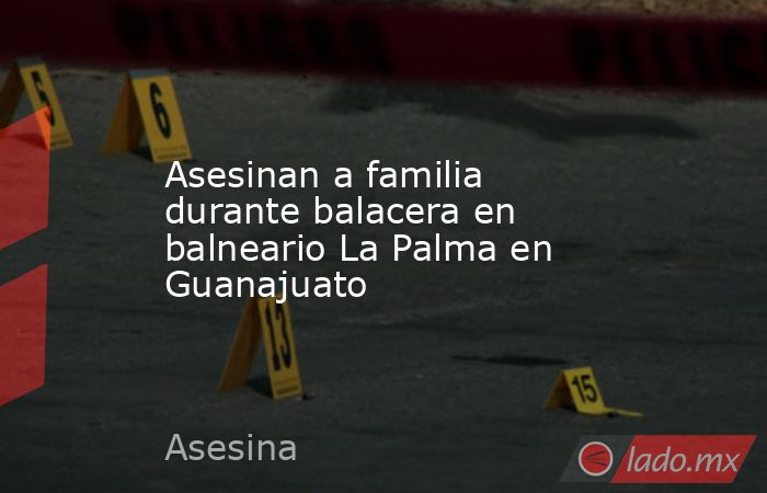 Asesinan a familia durante balacera en balneario La Palma en Guanajuato. Noticias en tiempo real