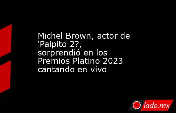 Michel Brown, actor de ‘Palpito 2?, sorprendió en los Premios Platino 2023 cantando en vivo. Noticias en tiempo real
