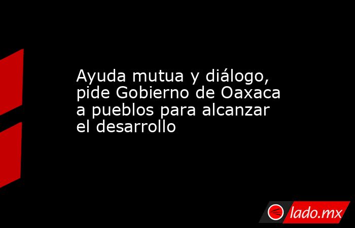 Ayuda mutua y diálogo, pide Gobierno de Oaxaca a pueblos para alcanzar el desarrollo. Noticias en tiempo real