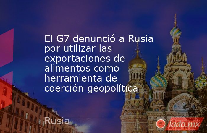 El G7 denunció a Rusia por utilizar las exportaciones de alimentos como herramienta de coerción geopolítica. Noticias en tiempo real