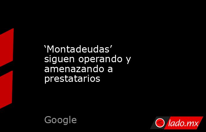 ‘Montadeudas’ siguen operando y amenazando a prestatarios. Noticias en tiempo real