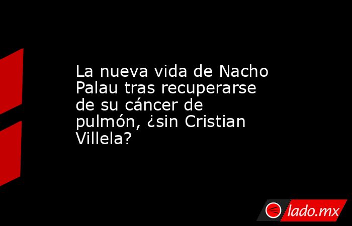 La nueva vida de Nacho Palau tras recuperarse de su cáncer de pulmón, ¿sin Cristian Villela?. Noticias en tiempo real