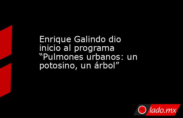 Enrique Galindo dio inicio al programa “Pulmones urbanos: un potosino, un árbol”. Noticias en tiempo real