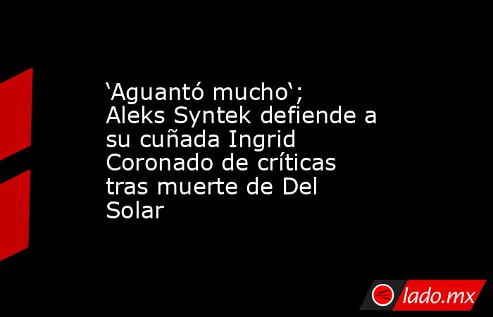 ‘Aguantó mucho‘; Aleks Syntek defiende a su cuñada Ingrid Coronado de críticas tras muerte de Del Solar. Noticias en tiempo real