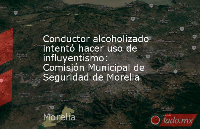 Conductor alcoholizado intentó hacer uso de influyentismo: Comisión Municipal de Seguridad de Morelia. Noticias en tiempo real