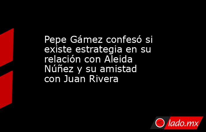 Pepe Gámez confesó si existe estrategia en su relación con Aleida Núñez y su amistad con Juan Rivera. Noticias en tiempo real