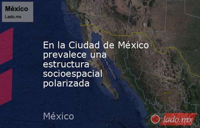 En la Ciudad de México prevalece una estructura socioespacial polarizada. Noticias en tiempo real