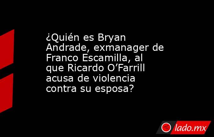 ¿Quién es Bryan Andrade, exmanager de Franco Escamilla, al que Ricardo O’Farrill acusa de violencia contra su esposa?. Noticias en tiempo real