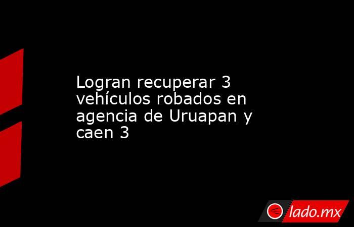 Logran recuperar 3 vehículos robados en agencia de Uruapan y caen 3. Noticias en tiempo real