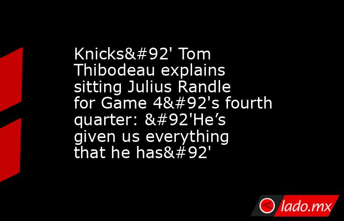 Knicks\' Tom Thibodeau explains sitting Julius Randle for Game 4\'s fourth quarter: \'He’s given us everything that he has\'. Noticias en tiempo real