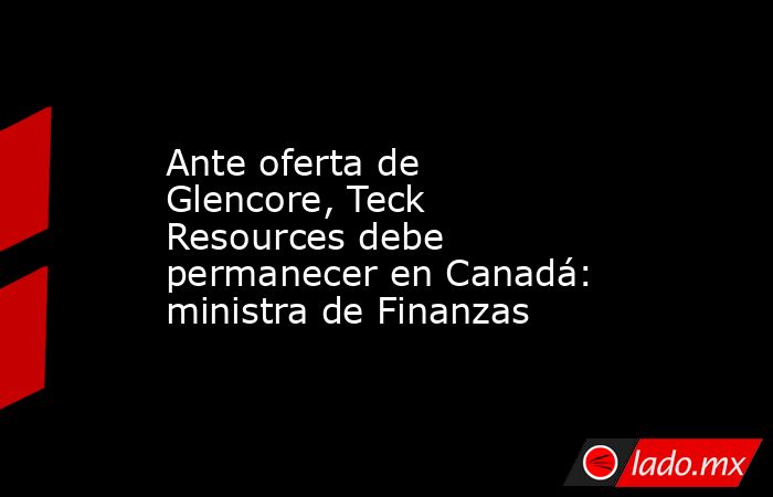 Ante oferta de Glencore, Teck Resources debe permanecer en Canadá: ministra de Finanzas. Noticias en tiempo real
