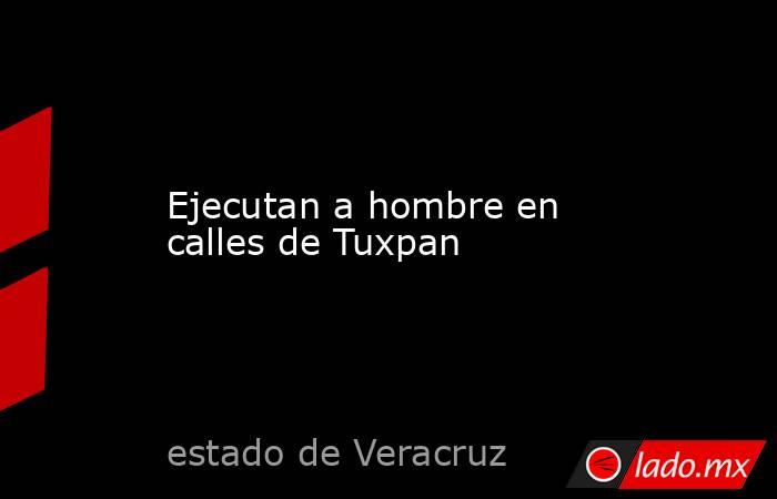 Ejecutan a hombre en calles de Tuxpan. Noticias en tiempo real