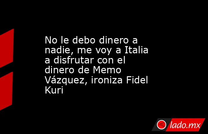 No le debo dinero a nadie, me voy a Italia a disfrutar con el dinero de Memo Vázquez, ironiza Fidel Kuri. Noticias en tiempo real