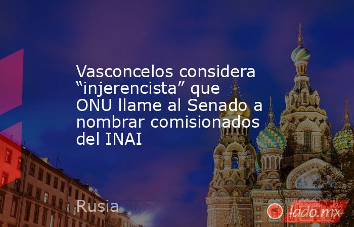 Vasconcelos considera “injerencista” que ONU llame al Senado a nombrar comisionados del INAI. Noticias en tiempo real