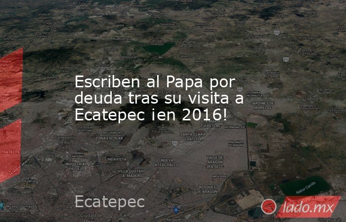 Escriben al Papa por deuda tras su visita a Ecatepec ¡en 2016!. Noticias en tiempo real