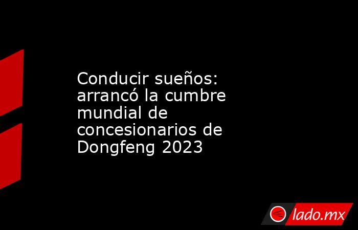 Conducir sueños: arrancó la cumbre mundial de concesionarios de Dongfeng 2023. Noticias en tiempo real