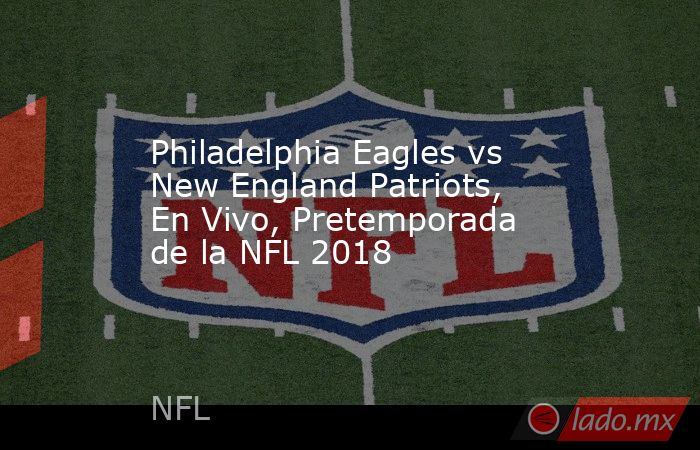 Philadelphia Eagles vs New England Patriots, En Vivo, Pretemporada de la NFL 2018. Noticias en tiempo real
