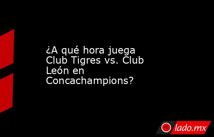 ¿A qué hora juega Club Tigres vs. Club León en Concachampions?. Noticias en tiempo real