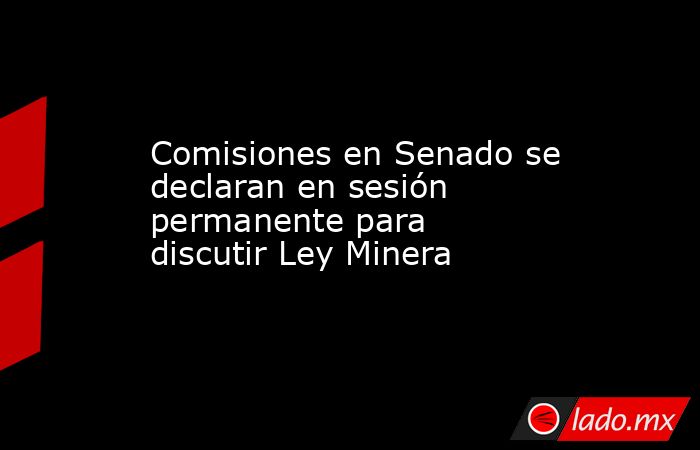 Comisiones en Senado se declaran en sesión permanente para discutir Ley Minera. Noticias en tiempo real