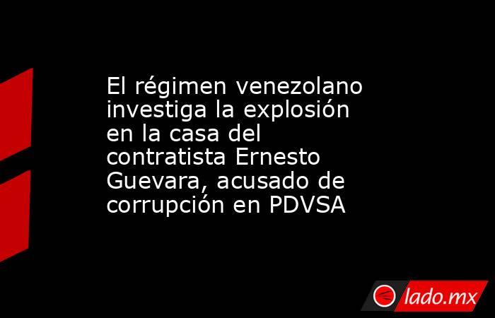 El régimen venezolano investiga la explosión en la casa del contratista Ernesto Guevara, acusado de corrupción en PDVSA. Noticias en tiempo real