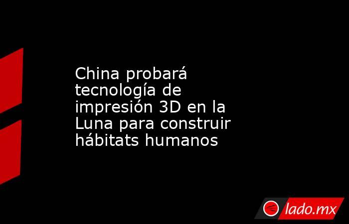 China probará tecnología de impresión 3D en la Luna para construir hábitats humanos. Noticias en tiempo real