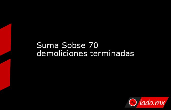 Suma Sobse 70 demoliciones terminadas. Noticias en tiempo real