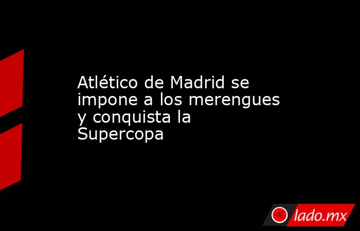 Atlético de Madrid se impone a los merengues y conquista la Supercopa. Noticias en tiempo real