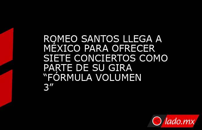 ROMEO SANTOS LLEGA A MÉXICO PARA OFRECER SIETE CONCIERTOS COMO PARTE DE SU GIRA “FÓRMULA VOLUMEN 3”. Noticias en tiempo real