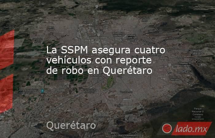 La SSPM asegura cuatro vehículos con reporte de robo en Querétaro. Noticias en tiempo real