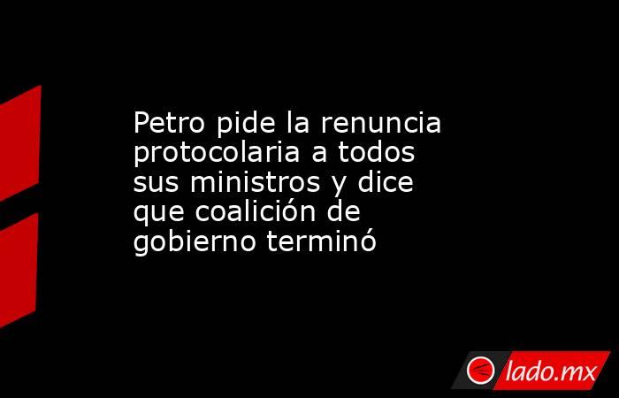 Petro pide la renuncia protocolaria a todos sus ministros y dice que coalición de gobierno terminó. Noticias en tiempo real