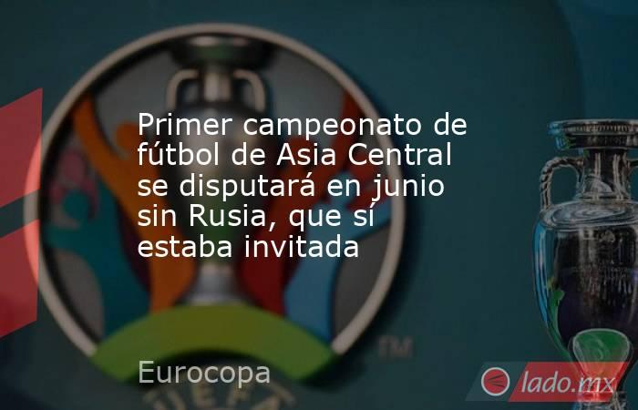 Primer campeonato de fútbol de Asia Central se disputará en junio sin Rusia, que sí estaba invitada. Noticias en tiempo real