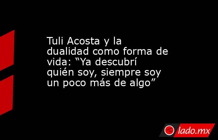 Tuli Acosta y la dualidad como forma de vida: “Ya descubrí quién soy, siempre soy un poco más de algo”. Noticias en tiempo real