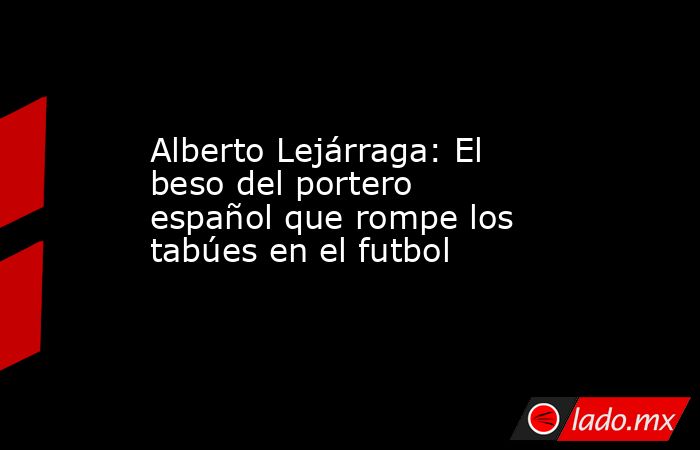 Alberto Lejárraga: El beso del portero español que rompe los tabúes en el futbol. Noticias en tiempo real