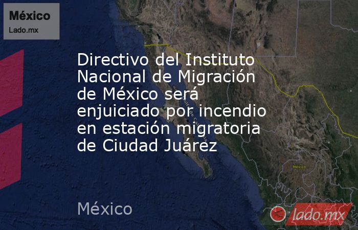 Directivo del Instituto Nacional de Migración de México será enjuiciado por incendio en estación migratoria de Ciudad Juárez. Noticias en tiempo real