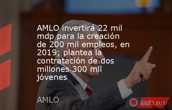 AMLO invertirá 22 mil mdp para la creación de 200 mil empleos, en 2019; plantea la contratación de dos millones 300 mil jóvenes. Noticias en tiempo real